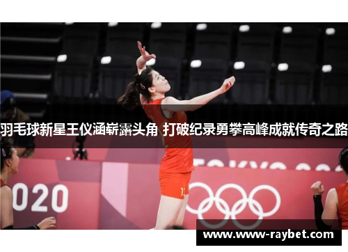 羽毛球新星王仪涵崭露头角 打破纪录勇攀高峰成就传奇之路