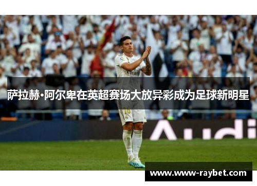 萨拉赫·阿尔卑在英超赛场大放异彩成为足球新明星