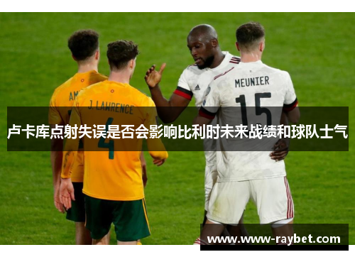 卢卡库点射失误是否会影响比利时未来战绩和球队士气