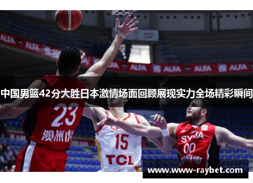 中国男篮42分大胜日本激情场面回顾展现实力全场精彩瞬间
