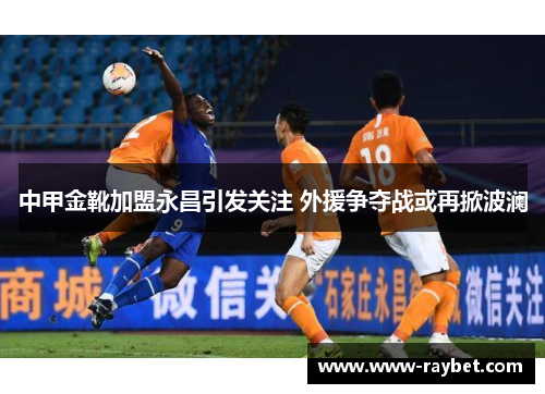 中甲金靴加盟永昌引发关注 外援争夺战或再掀波澜